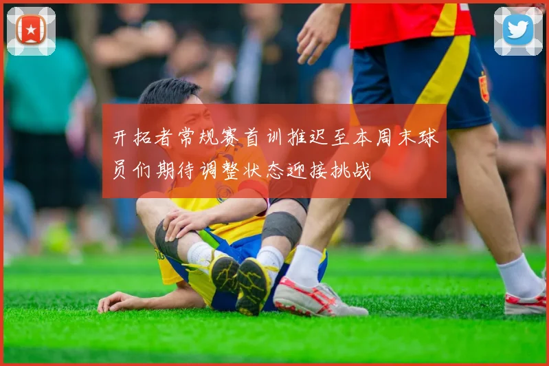 开拓者常规赛首训推迟至本周末球员们期待调整状态迎接挑战