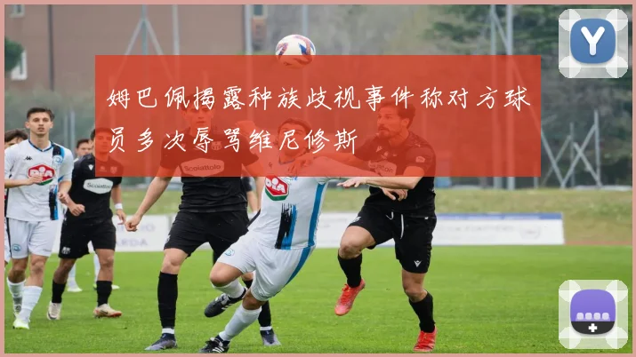 姆巴佩揭露种族歧视事件称对方球员多次辱骂维尼修斯