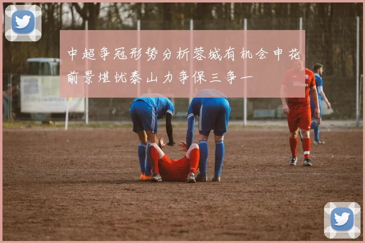 中超争冠形势分析蓉城有机会申花前景堪忧泰山力争保三争一