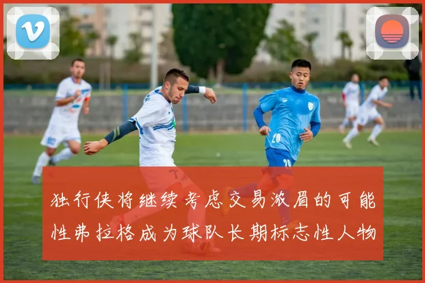 独行侠将继续考虑交易浓眉的可能性弗拉格成为球队长期标志性人物