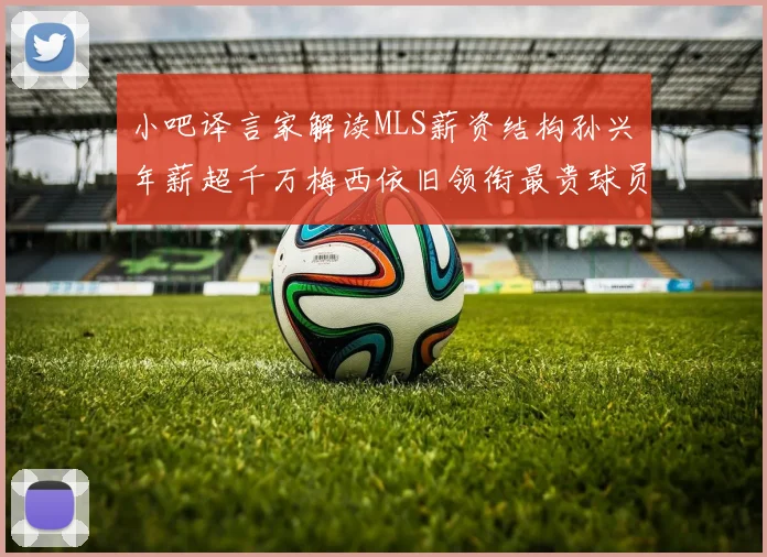 小吧译言家解读MLS薪资结构孙兴慜年薪超千万梅西依旧领衔最贵球员