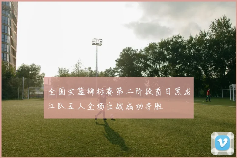 全国女篮锦标赛第二阶段首日黑龙江队五人全场出战成功夺胜