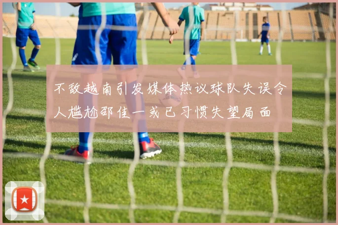 不敌越南引发媒体热议球队失误令人尴尬邵佳一或已习惯失望局面