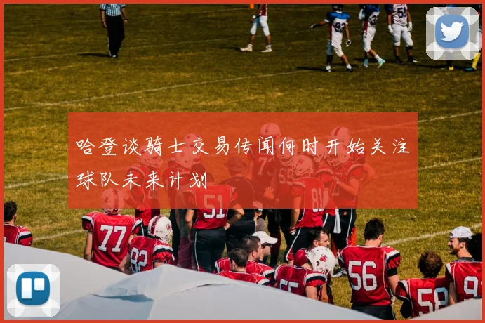 哈登谈骑士交易传闻何时开始关注球队未来计划