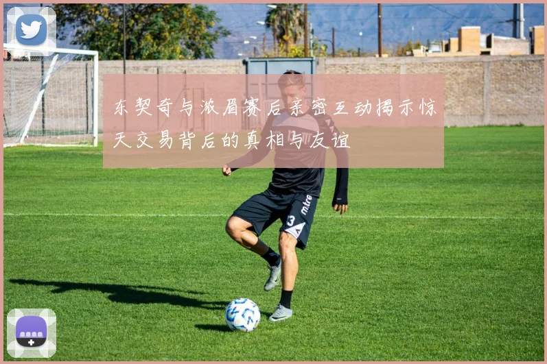 东契奇与浓眉赛后亲密互动揭示惊天交易背后的真相与友谊