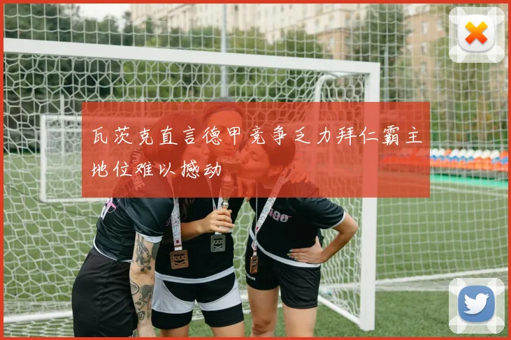 瓦茨克直言德甲竞争乏力拜仁霸主地位难以撼动
