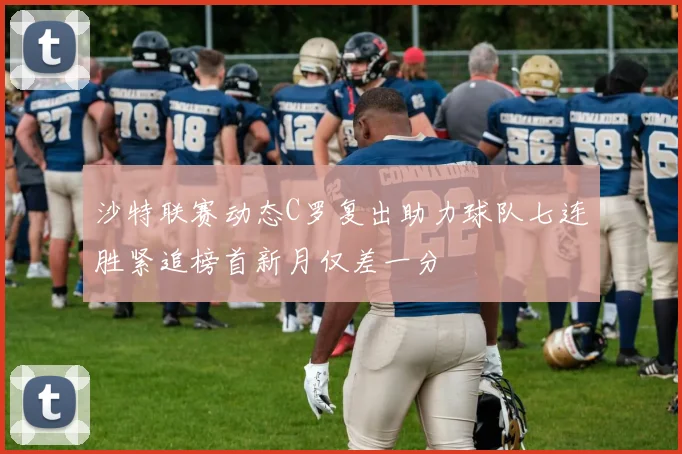 沙特联赛动态C罗复出助力球队七连胜紧追榜首新月仅差一分