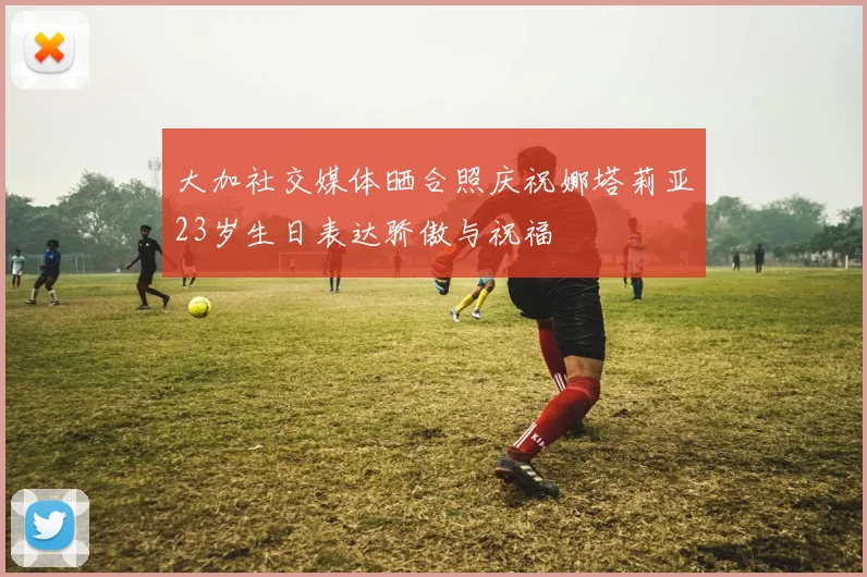 大加社交媒体晒合照庆祝娜塔莉亚23岁生日表达骄傲与祝福