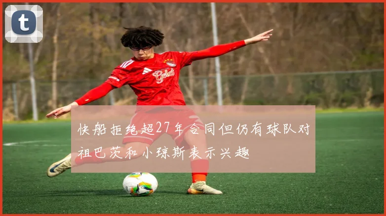 快船拒绝超27年合同但仍有球队对祖巴茨和小琼斯表示兴趣