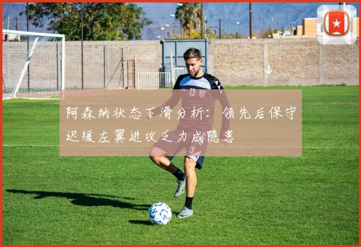 阿森纳状态下滑分析：领先后保守迟缓左翼进攻乏力成隐患
