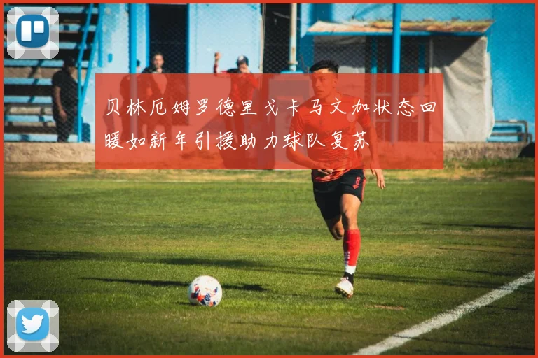 贝林厄姆罗德里戈卡马文加状态回暖如新年引援助力球队复苏