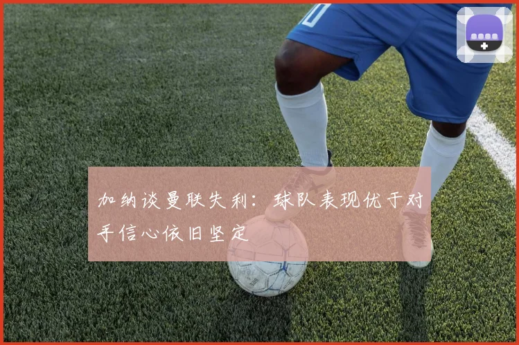 加纳谈曼联失利：球队表现优于对手信心依旧坚定