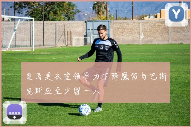 皇马更衣室领导力下降魔笛与巴斯克斯应至少留一人