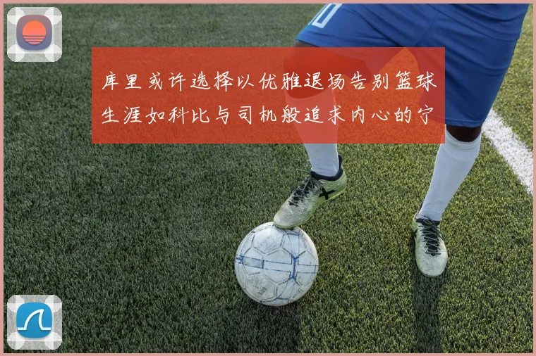 库里或许选择以优雅退场告别篮球生涯如科比与司机般追求内心的宁静