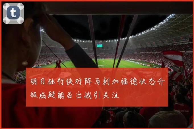 明日独行侠对阵马刺加福德状态升级成疑能否出战引关注
