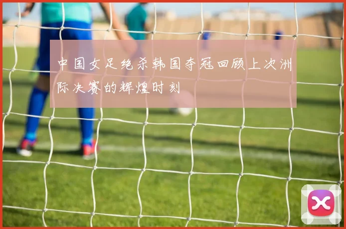 中国女足绝杀韩国夺冠回顾上次洲际决赛的辉煌时刻