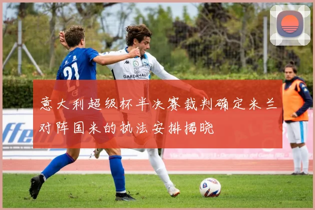 意大利超级杯半决赛裁判确定米兰对阵国米的执法安排揭晓