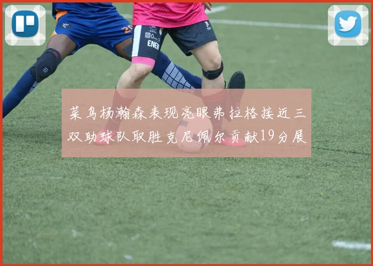 菜鸟杨瀚森表现亮眼弗拉格接近三双助球队取胜克尼佩尔贡献19分展现实力