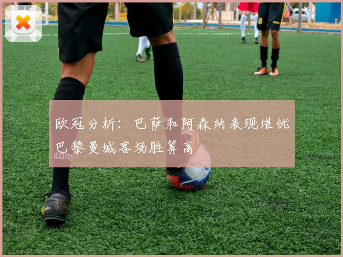 欧冠分析：巴萨和阿森纳表现堪忧巴黎曼城客场胜算高
