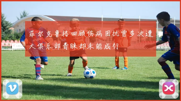 菲尔克鲁格回顾伤病困扰曾多次遭大俱乐部青睐却未能成行
