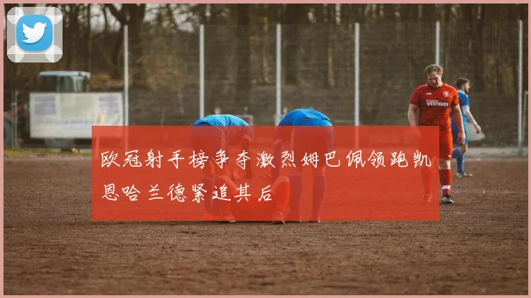 欧冠射手榜争夺激烈姆巴佩领跑凯恩哈兰德紧追其后