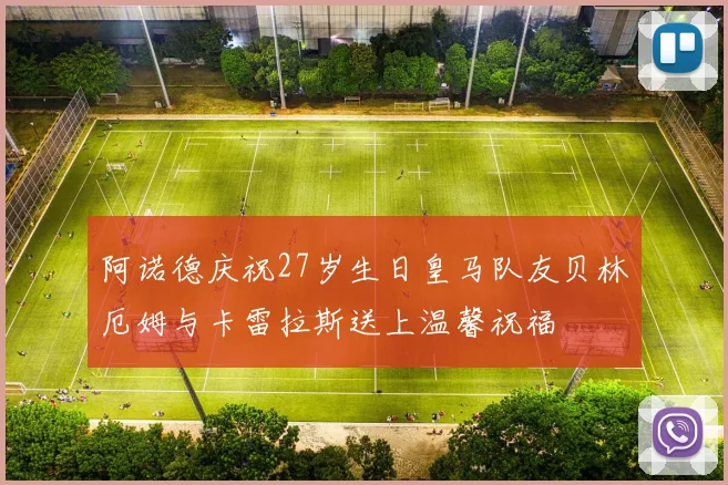 阿诺德庆祝27岁生日皇马队友贝林厄姆与卡雷拉斯送上温馨祝福