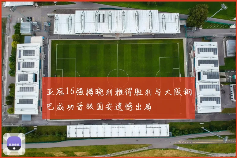 亚冠16强揭晓利雅得胜利与大阪钢巴成功晋级国安遗憾出局